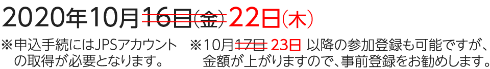 2020年10月22日（木） ※申込手続にはJPSアカウントの取得が必要となります。10月23日以降の参加登録も可能ですが、金額が上がりますので、事前登録をお勧めします。